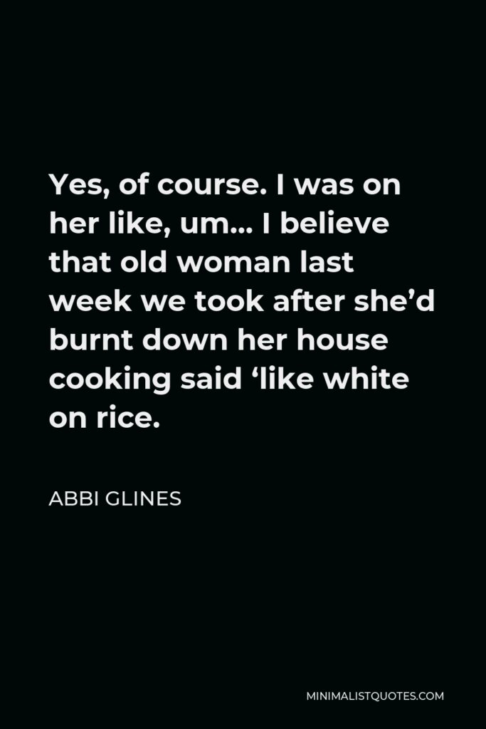 Abbi Glines Quote - Yes, of course. I was on her like, um… I believe that old woman last week we took after she’d burnt down her house cooking said ‘like white on rice.