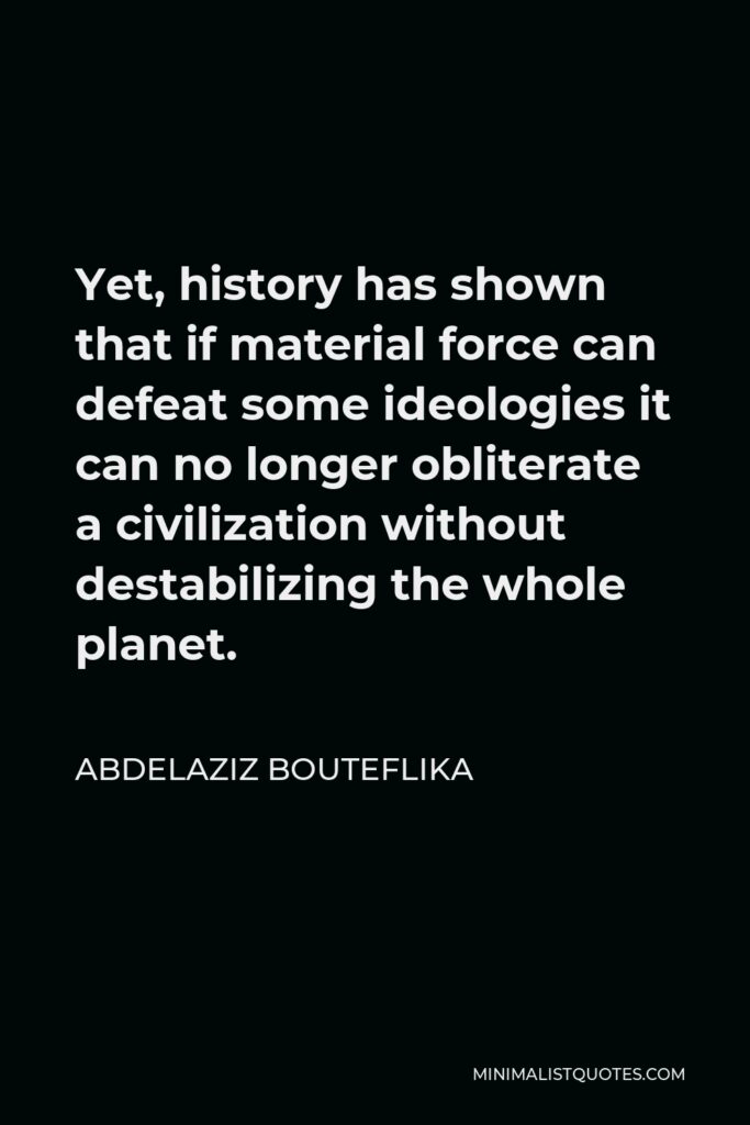 Abdelaziz Bouteflika Quote - Yet, history has shown that if material force can defeat some ideologies it can no longer obliterate a civilization without destabilizing the whole planet.
