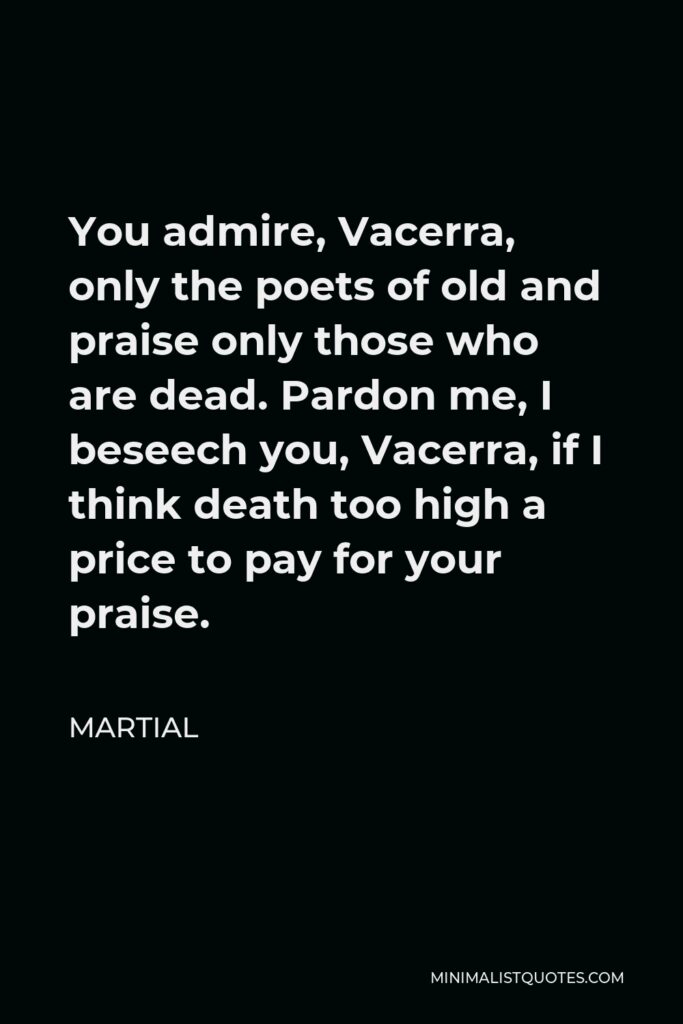 Martial Quote - You admire, Vacerra, only the poets of old and praise only those who are dead. Pardon me, I beseech you, Vacerra, if I think death too high a price to pay for your praise.