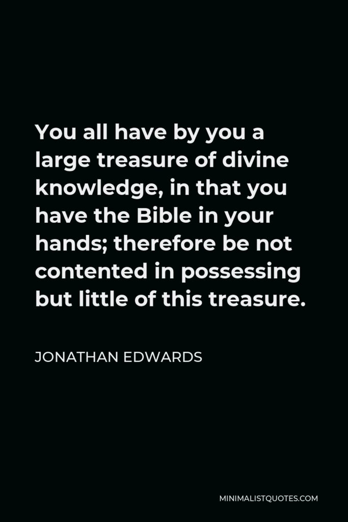 Jonathan Edwards Quote - You all have by you a large treasure of divine knowledge, in that you have the Bible in your hands; therefore be not contented in possessing but little of this treasure.