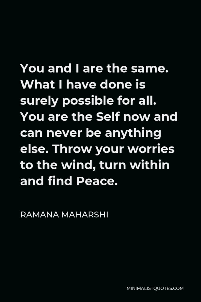 Ramana Maharshi Quote - You and I are the same. What I have done is surely possible for all. You are the Self now and can never be anything else. Throw your worries to the wind, turn within and find Peace.