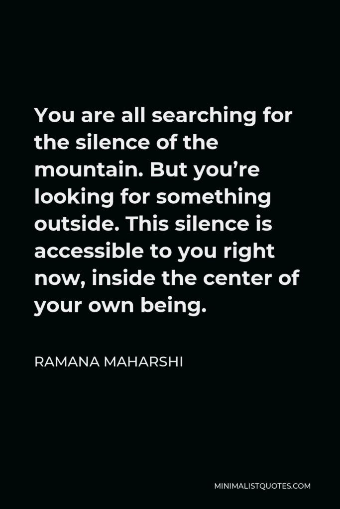 Ramana Maharshi Quote - You are all searching for the silence of the mountain. But you’re looking for something outside. This silence is accessible to you right now, inside the center of your own being.