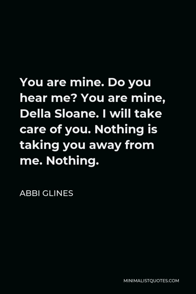 Abbi Glines Quote - You are mine. Do you hear me? You are mine, Della Sloane. I will take care of you. Nothing is taking you away from me. Nothing.