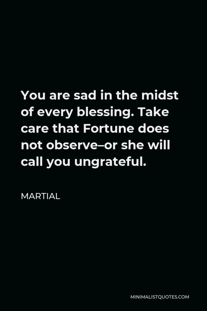 Martial Quote - You are sad in the midst of every blessing. Take care that Fortune does not observe–or she will call you ungrateful.