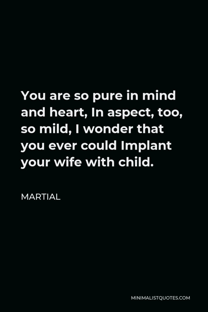 Martial Quote - You are so pure in mind and heart, In aspect, too, so mild, I wonder that you ever could Implant your wife with child.