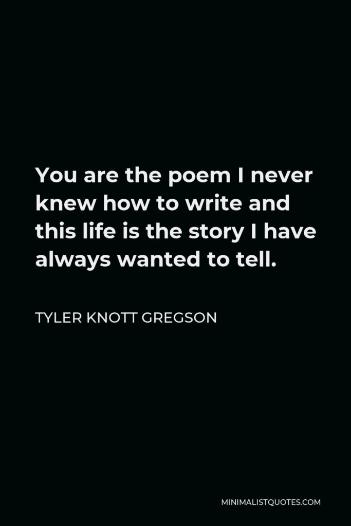 Tyler Knott Gregson Quote - You are the poem I never knew how to write and this life is the story I have always wanted to tell.