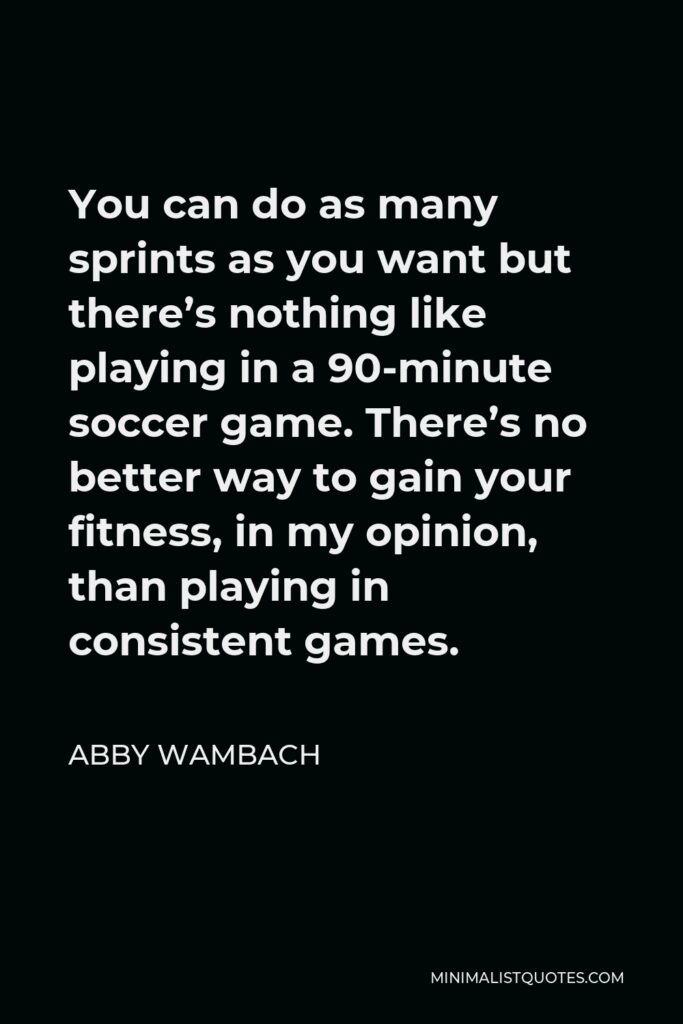 Abby Wambach Quote - You can do as many sprints as you want but there’s nothing like playing in a 90-minute soccer game. There’s no better way to gain your fitness, in my opinion, than playing in consistent games.