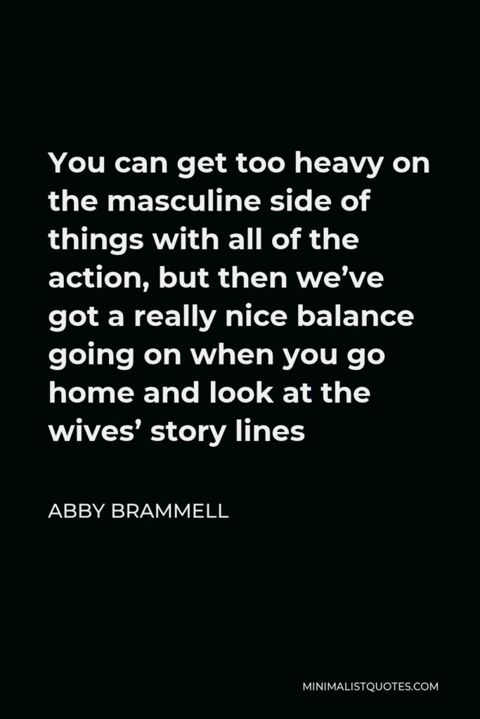 Abby Brammell Quote - You can get too heavy on the masculine side of things with all of the action, but then we’ve got a really nice balance going on when you go home and look at the wives’ story lines