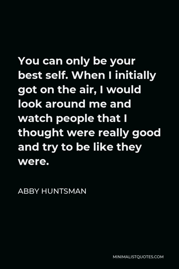 Abby Huntsman Quote - You can only be your best self. When I initially got on the air, I would look around me and watch people that I thought were really good and try to be like they were.