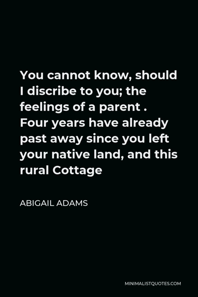Abigail Adams Quote - You cannot know, should I discribe to you; the feelings of a parent . Four years have already past away since you left your native land, and this rural Cottage