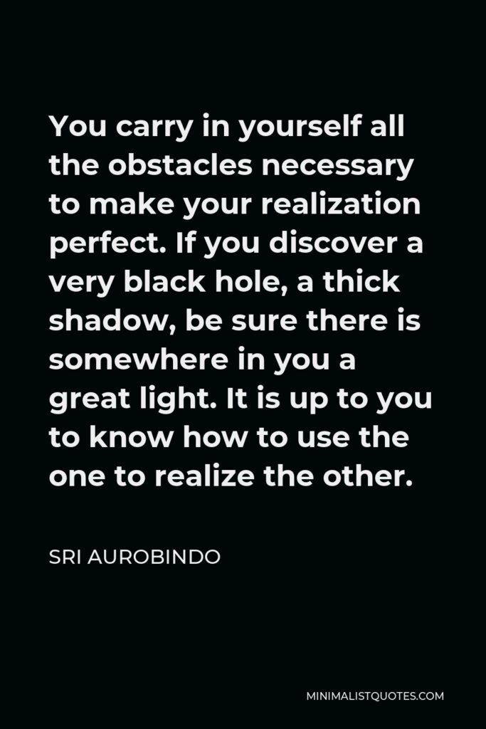 Sri Aurobindo Quote - You carry in yourself all the obstacles necessary to make your realization perfect. If you discover a very black hole, a thick shadow, be sure there is somewhere in you a great light. It is up to you to know how to use the one to realize the other.