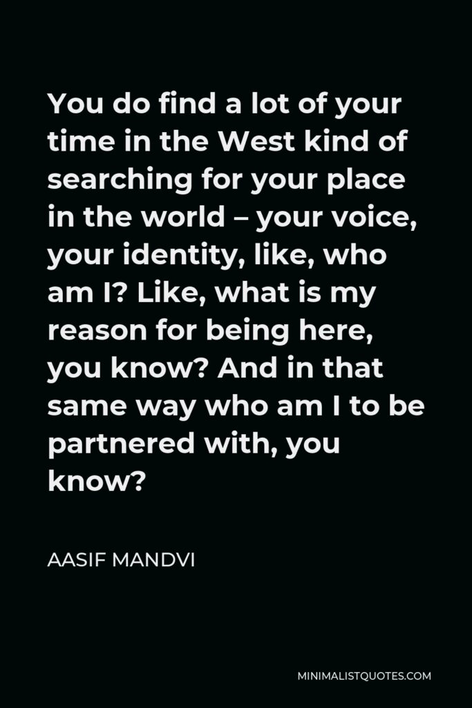 Aasif Mandvi Quote - You do find a lot of your time in the West kind of searching for your place in the world – your voice, your identity, like, who am I? Like, what is my reason for being here, you know? And in that same way who am I to be partnered with, you know?
