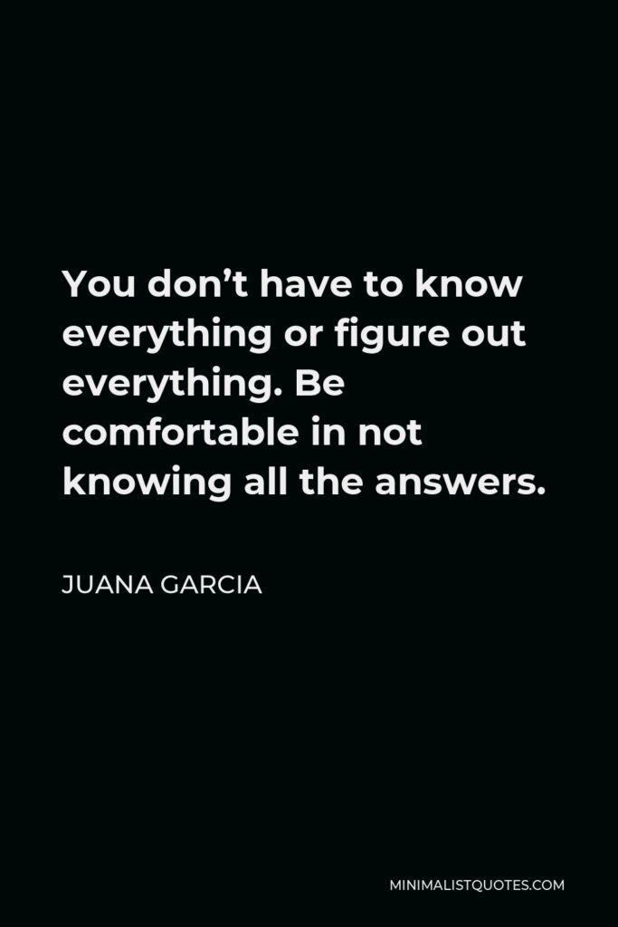 Juana Garcia Quote - You don’t have to know everything or figure out everything. Be comfortable in not knowing all the answers.
