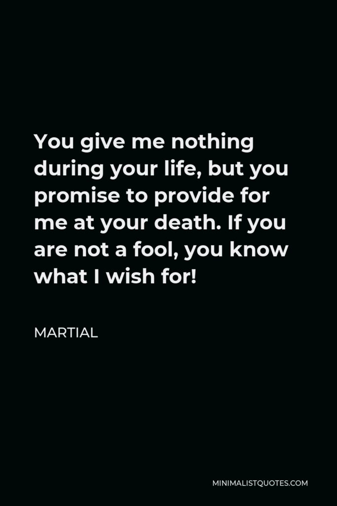 Martial Quote - You give me nothing during your life, but you promise to provide for me at your death. If you are not a fool, you know what I wish for!