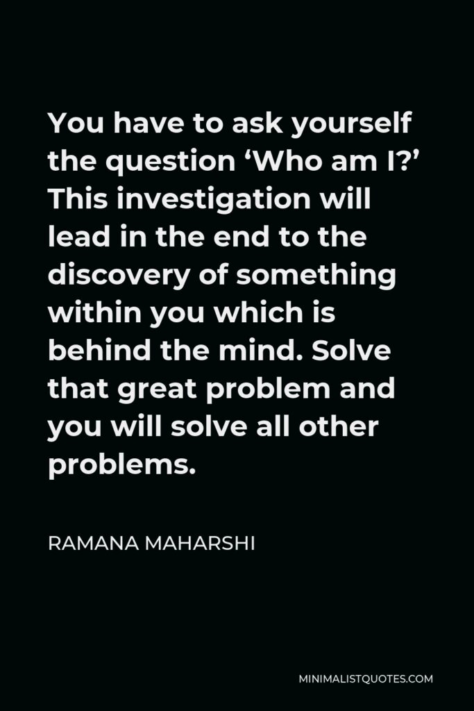 Ramana Maharshi Quote - You have to ask yourself the question ‘Who am I?’ This investigation will lead in the end to the discovery of something within you which is behind the mind. Solve that great problem and you will solve all other problems.
