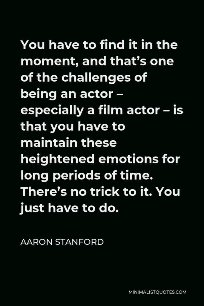 Aaron Stanford Quote - You have to find it in the moment, and that’s one of the challenges of being an actor – especially a film actor – is that you have to maintain these heightened emotions for long periods of time. There’s no trick to it. You just have to do.