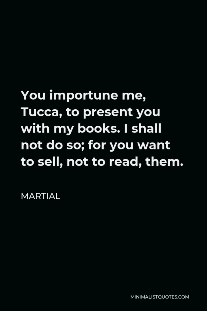 Martial Quote - You importune me, Tucca, to present you with my books. I shall not do so; for you want to sell, not to read, them.