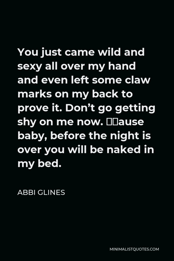 Abbi Glines Quote - You just came wild and sexy all over my hand and even left some claw marks on my back to prove it. Don’t go getting shy on me now. ‘Cause baby, before the night is over you will be naked in my bed.