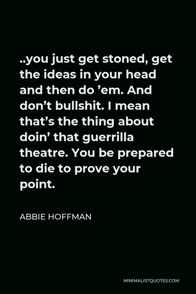 Abbie Hoffman Quote - ..you just get stoned, get the ideas in your head and then do ’em. And don’t bullshit. I mean that’s the thing about doin’ that guerrilla theatre. You be prepared to die to prove your point.