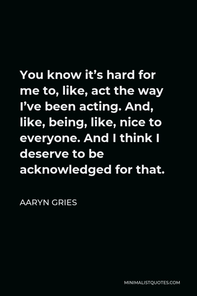 Aaryn Gries Quote - You know it’s hard for me to, like, act the way I’ve been acting. And, like, being, like, nice to everyone. And I think I deserve to be acknowledged for that.