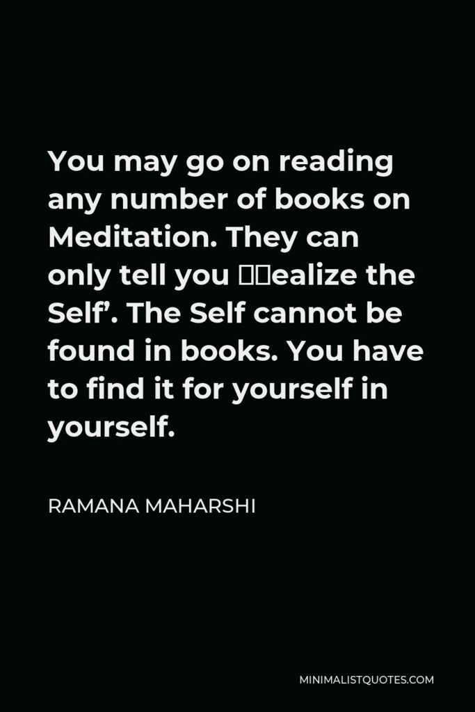 Ramana Maharshi Quote - You may go on reading any number of books on Meditation. They can only tell you ‘Realize the Self’. The Self cannot be found in books. You have to find it for yourself in yourself.