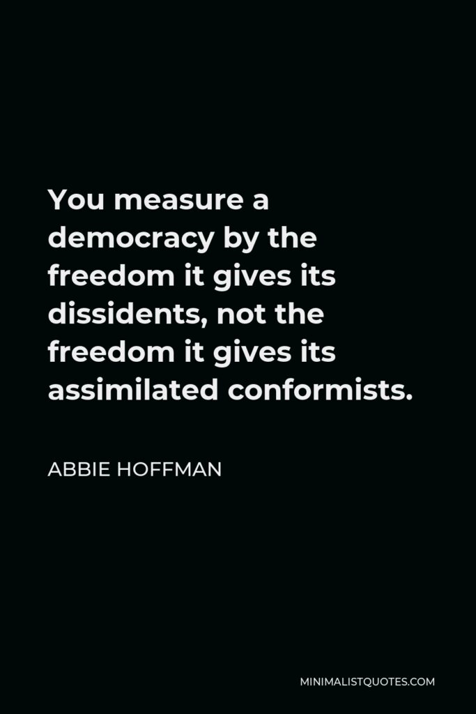 Abbie Hoffman Quote - You measure a democracy by the freedom it gives its dissidents, not the freedom it gives its assimilated conformists.