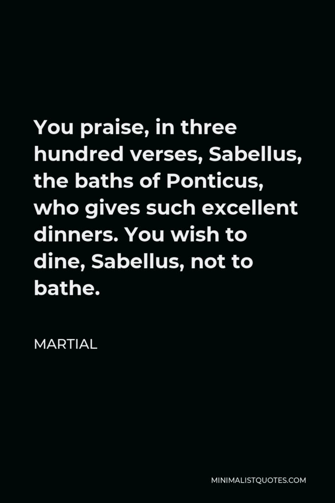 Martial Quote - You praise, in three hundred verses, Sabellus, the baths of Ponticus, who gives such excellent dinners. You wish to dine, Sabellus, not to bathe.