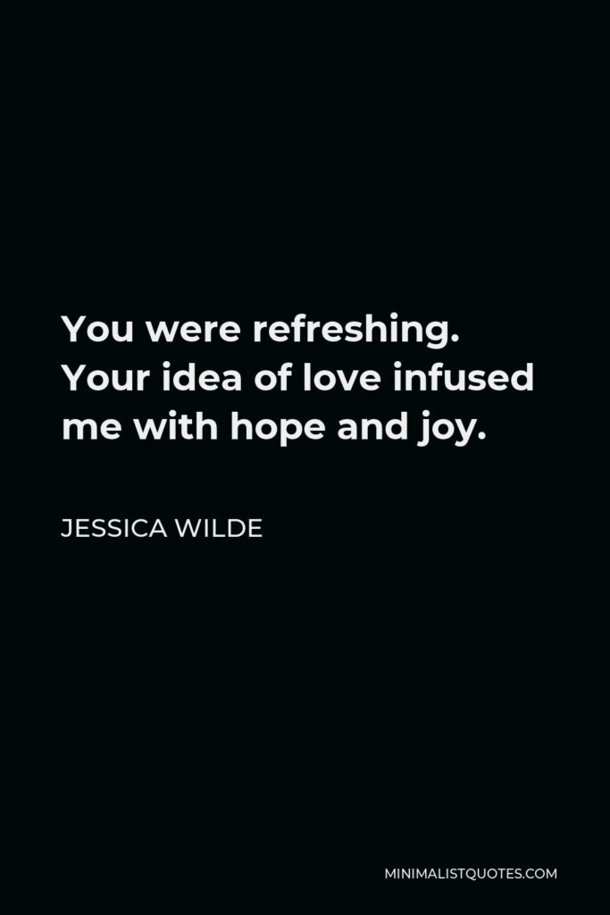 Jessica Wilde Quote - You were refreshing. Your idea of love infused me with hope and joy.