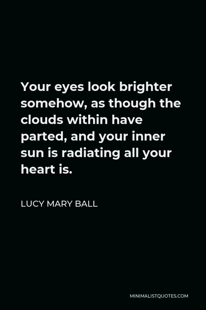 Lucy Mary Ball Quote - Your eyes look brighter somehow, as though the clouds within have parted, and your inner sun is radiating all your heart is.