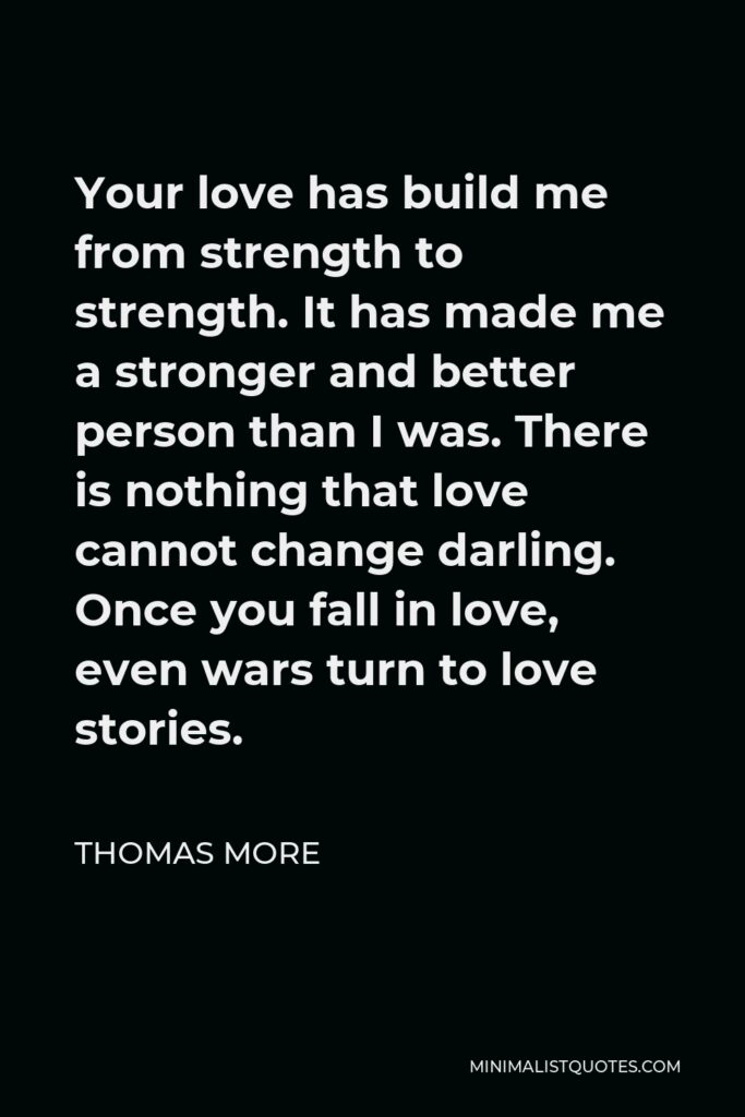 Thomas More Quote - Your love has build me from strength to strength. It has made me a stronger and better person than I was. There is nothing that love cannot change darling. Once you fall in love, even wars turn to love stories.