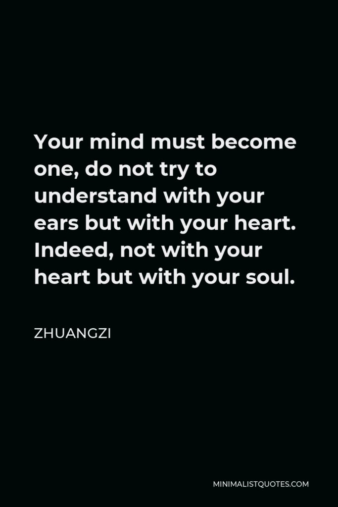 Zhuangzi Quote - Your mind must become one, do not try to understand with your ears but with your heart. Indeed, not with your heart but with your soul.
