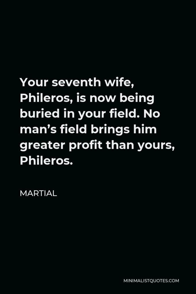 Martial Quote - Your seventh wife, Phileros, is now being buried in your field. No man’s field brings him greater profit than yours, Phileros.