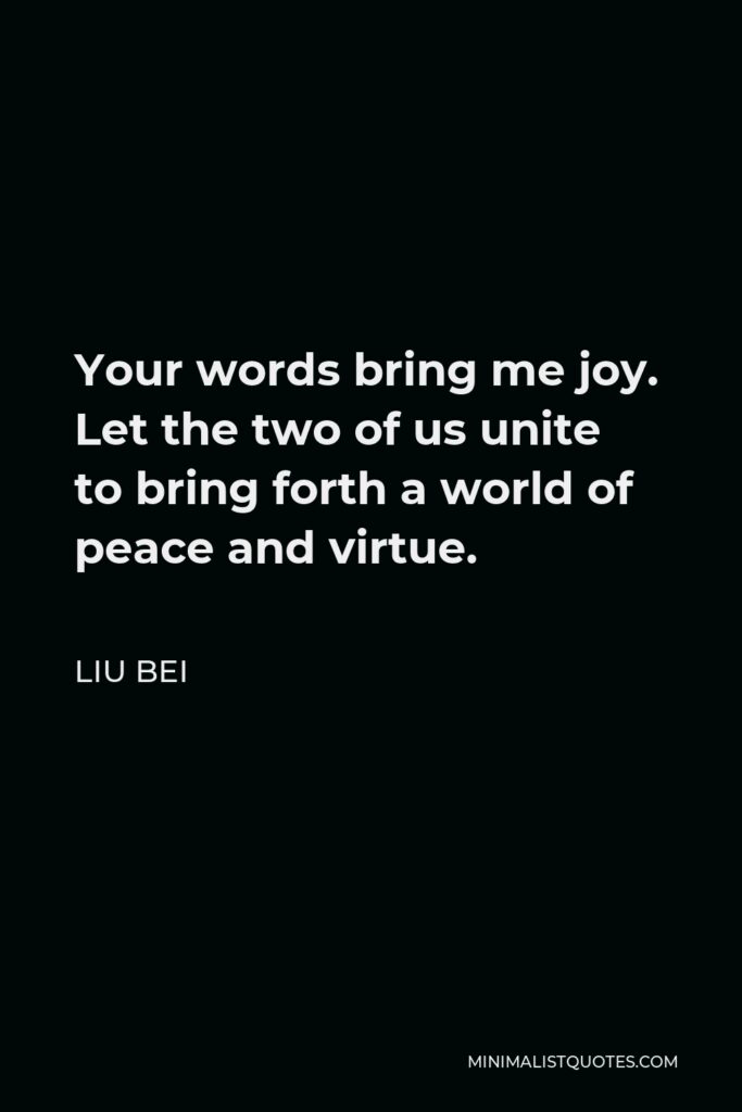 Liu Bei Quote - Your words bring me joy. Let the two of us unite to bring forth a world of peace and virtue.
