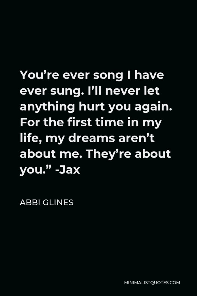 Abbi Glines Quote - You’re ever song I have ever sung. I’ll never let anything hurt you again. For the first time in my life, my dreams aren’t about me. They’re about you.” -Jax