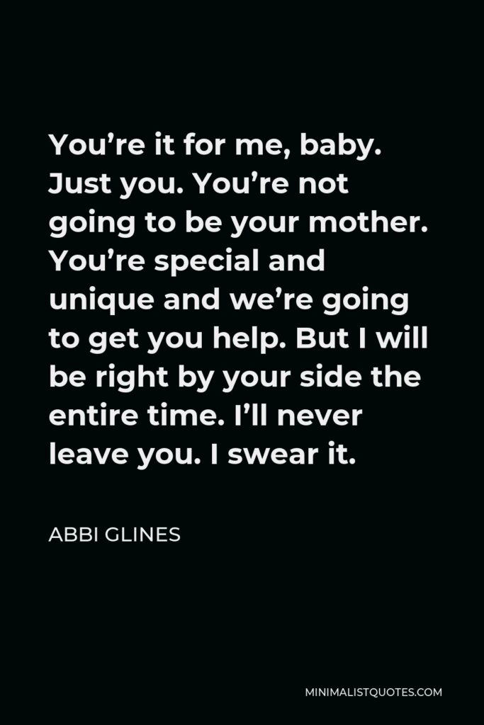 Abbi Glines Quote - You’re it for me, baby. Just you. You’re not going to be your mother. You’re special and unique and we’re going to get you help. But I will be right by your side the entire time. I’ll never leave you. I swear it.