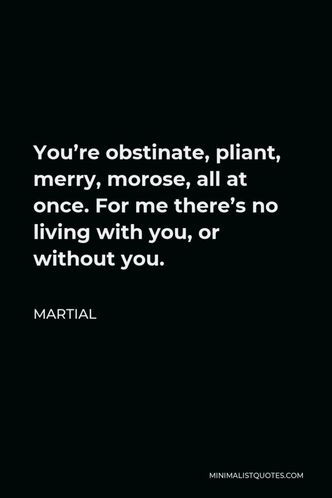 Martial Quote - You’re obstinate, pliant, merry, morose, all at once. For me there’s no living with you, or without you.