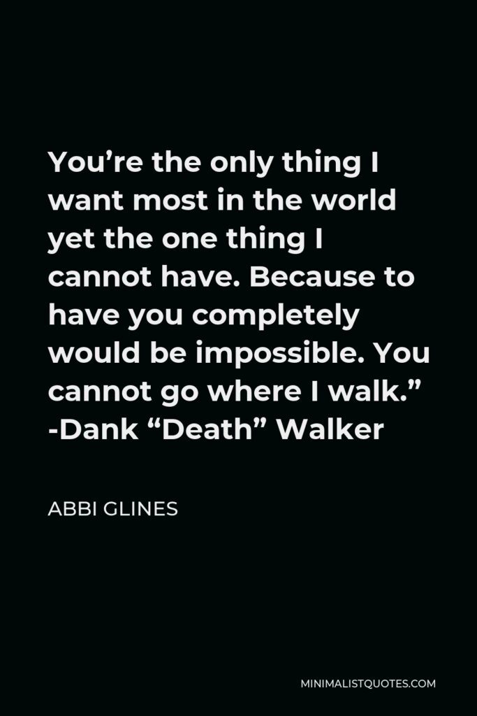 Abbi Glines Quote - You’re the only thing I want most in the world yet the one thing I cannot have. Because to have you completely would be impossible. You cannot go where I walk.” -Dank “Death” Walker
