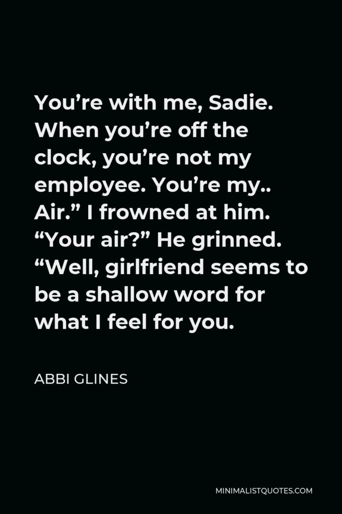 Abbi Glines Quote - You’re with me, Sadie. When you’re off the clock, you’re not my employee. You’re my.. Air.” I frowned at him. “Your air?” He grinned. “Well, girlfriend seems to be a shallow word for what I feel for you.