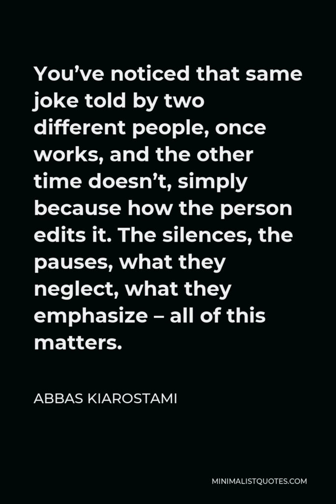 Abbas Kiarostami Quote - You’ve noticed that same joke told by two different people, once works, and the other time doesn’t, simply because how the person edits it. The silences, the pauses, what they neglect, what they emphasize – all of this matters.