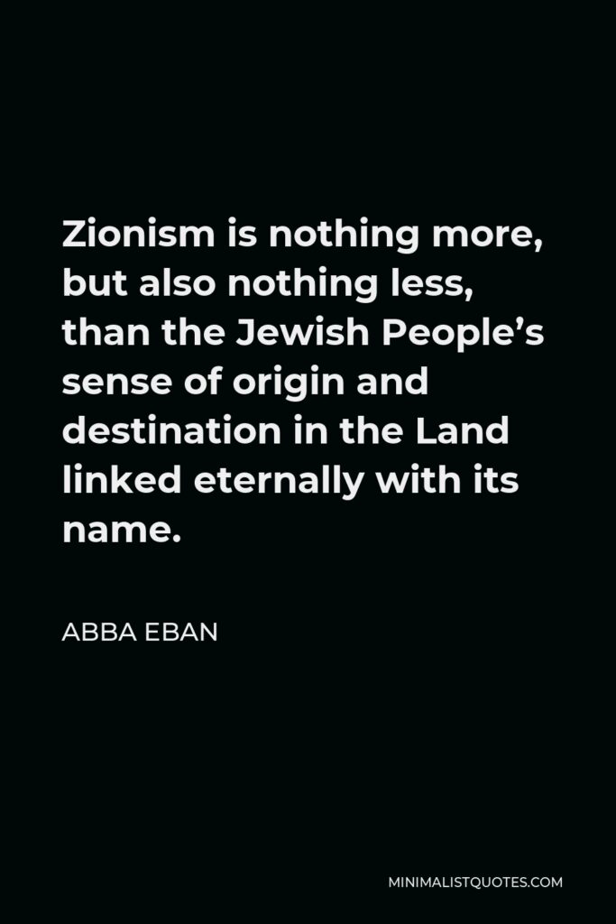 Abba Eban Quote - Zionism is nothing more, but also nothing less, than the Jewish People’s sense of origin and destination in the Land linked eternally with its name.