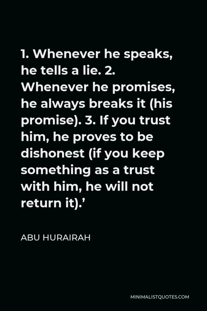Abu Hurairah Quote - 1. Whenever he speaks, he tells a lie. 2. Whenever he promises, he always breaks it (his promise). 3. If you trust him, he proves to be dishonest (if you keep something as a trust with him, he will not return it).’