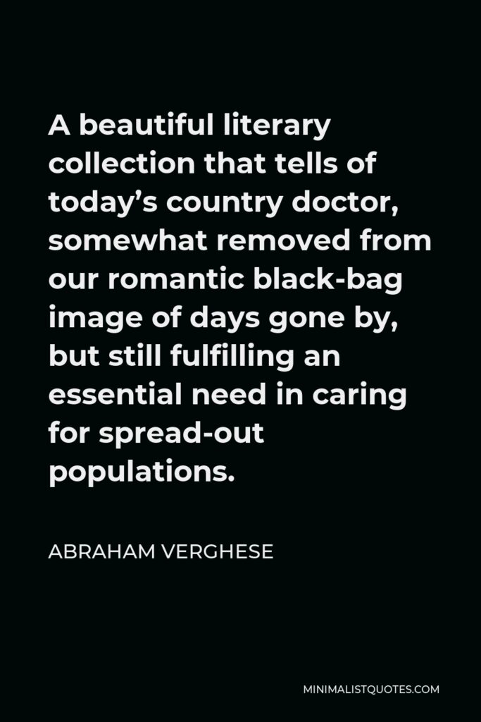 Abraham Verghese Quote - A beautiful literary collection that tells of today’s country doctor, somewhat removed from our romantic black-bag image of days gone by, but still fulfilling an essential need in caring for spread-out populations.