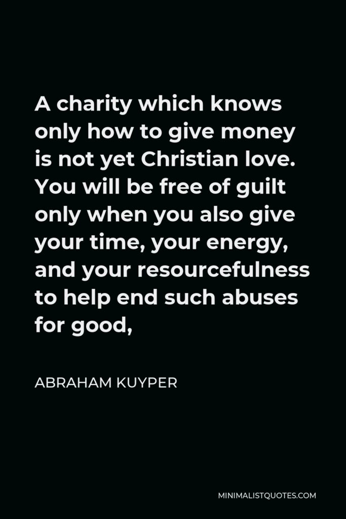 Abraham Kuyper Quote - A charity which knows only how to give money is not yet Christian love. You will be free of guilt only when you also give your time, your energy, and your resourcefulness to help end such abuses for good,