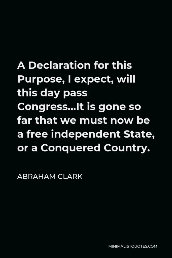 Abraham Clark Quote - A Declaration for this Purpose, I expect, will this day pass Congress…It is gone so far that we must now be a free independent State, or a Conquered Country.