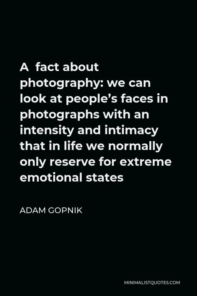 Adam Gopnik Quote - A fact about photography: we can look at people’s faces in photographs with an intensity and intimacy that in life we normally only reserve for extreme emotional states