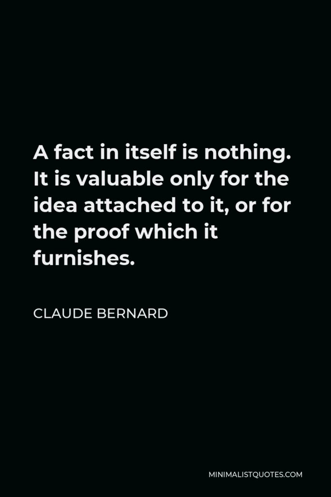 Claude Bernard Quote - A fact in itself is nothing. It is valuable only for the idea attached to it, or for the proof which it furnishes.