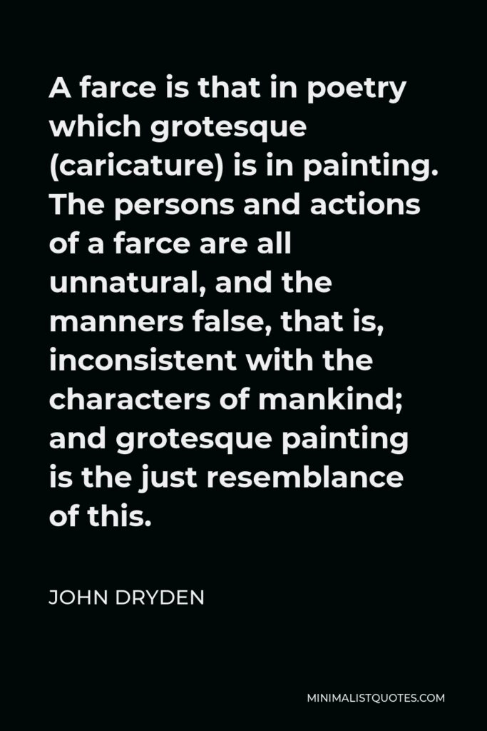 John Dryden Quote - A farce is that in poetry which grotesque (caricature) is in painting. The persons and actions of a farce are all unnatural, and the manners false, that is, inconsistent with the characters of mankind; and grotesque painting is the just resemblance of this.