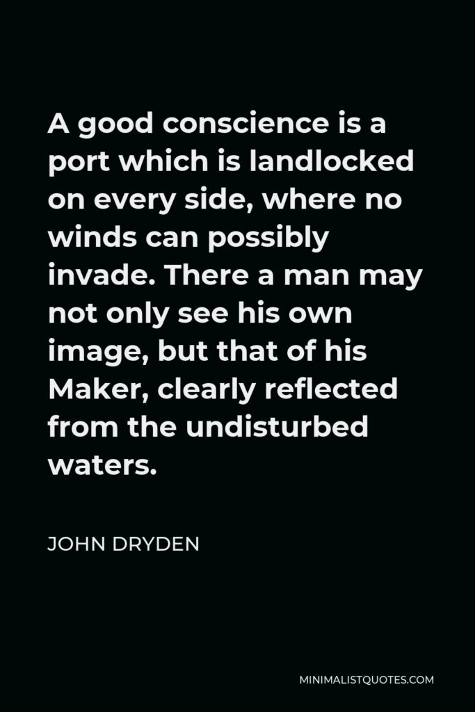 John Dryden Quote - A good conscience is a port which is landlocked on every side, where no winds can possibly invade. There a man may not only see his own image, but that of his Maker, clearly reflected from the undisturbed waters.