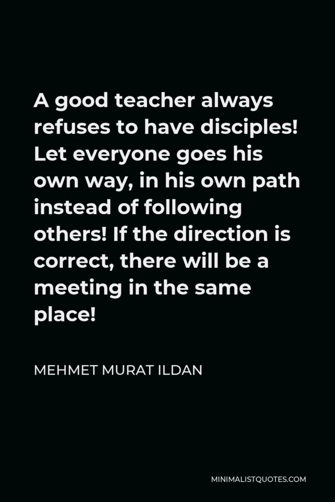 Mehmet Murat Ildan Quote - A good teacher always refuses to have disciples! Let everyone goes his own way, in his own path instead of following others! If the direction is correct, there will be a meeting in the same place!