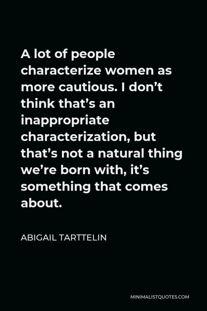 Abigail Tarttelin Quote - A lot of people characterize women as more cautious. I don’t think that’s an inappropriate characterization, but that’s not a natural thing we’re born with, it’s something that comes about.